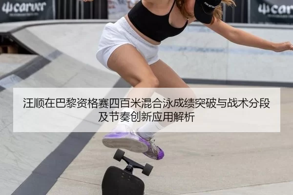 汪顺在巴黎资格赛四百米混合泳成绩突破与战术分段及节奏创新应用解析